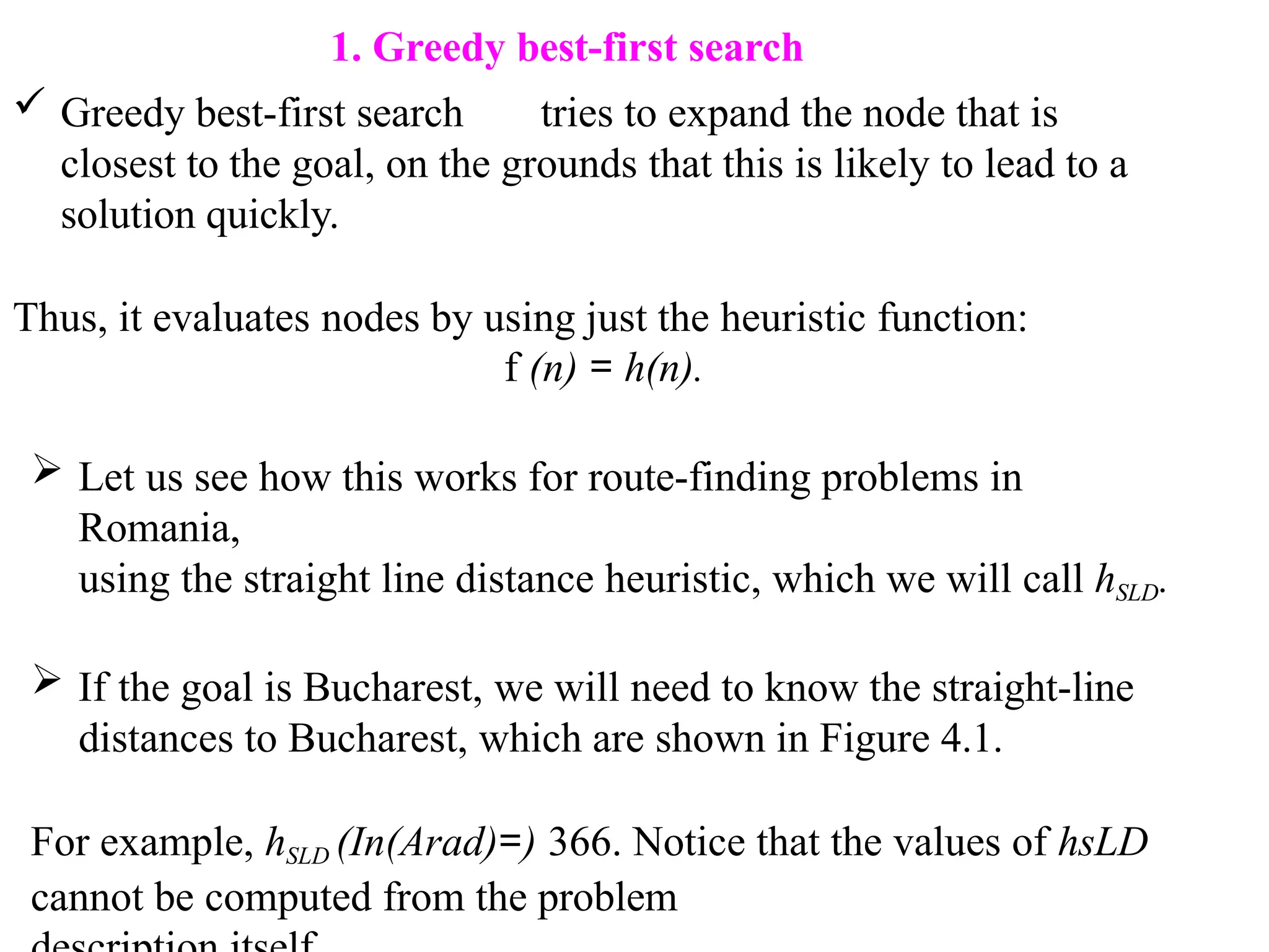 1. Greedy best-first search
 Greedy best-first search tries to expand the node that is
closest to the goal, on the grounds that this is likely to lead to a
solution quickly.
Thus, it evaluates nodes by using just the heuristic function:
f (n) = h(n).
 Let us see how this works for route-finding problems in
Romania,
using the straight line distance heuristic, which we will call hSLD.
 If the goal is Bucharest, we will need to know the straight-line
distances to Bucharest, which are shown in Figure 4.1.
For example, hSLD (In(Arad)=) 366. Notice that the values of hsLD
cannot be computed from the problem
 