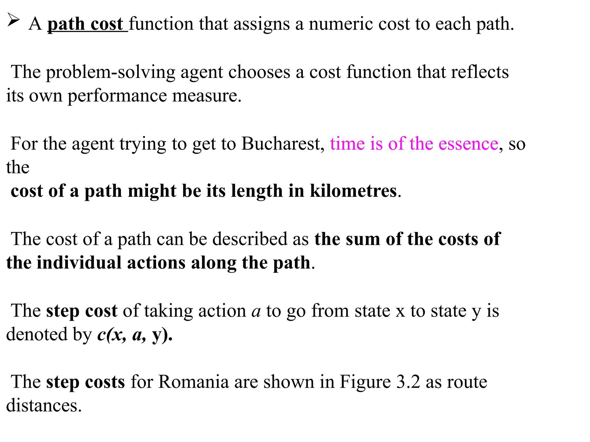  A path cost function that assigns a numeric cost to each path.
The problem-solving agent chooses a cost function that reflects
its own performance measure.
For the agent trying to get to Bucharest, time is of the essence, so
the
cost of a path might be its length in kilometres.
The cost of a path can be described as the sum of the costs of
the individual actions along the path.
The step cost of taking action a to go from state x to state y is
denoted by c(x, a, y).
The step costs for Romania are shown in Figure 3.2 as route
distances.
 