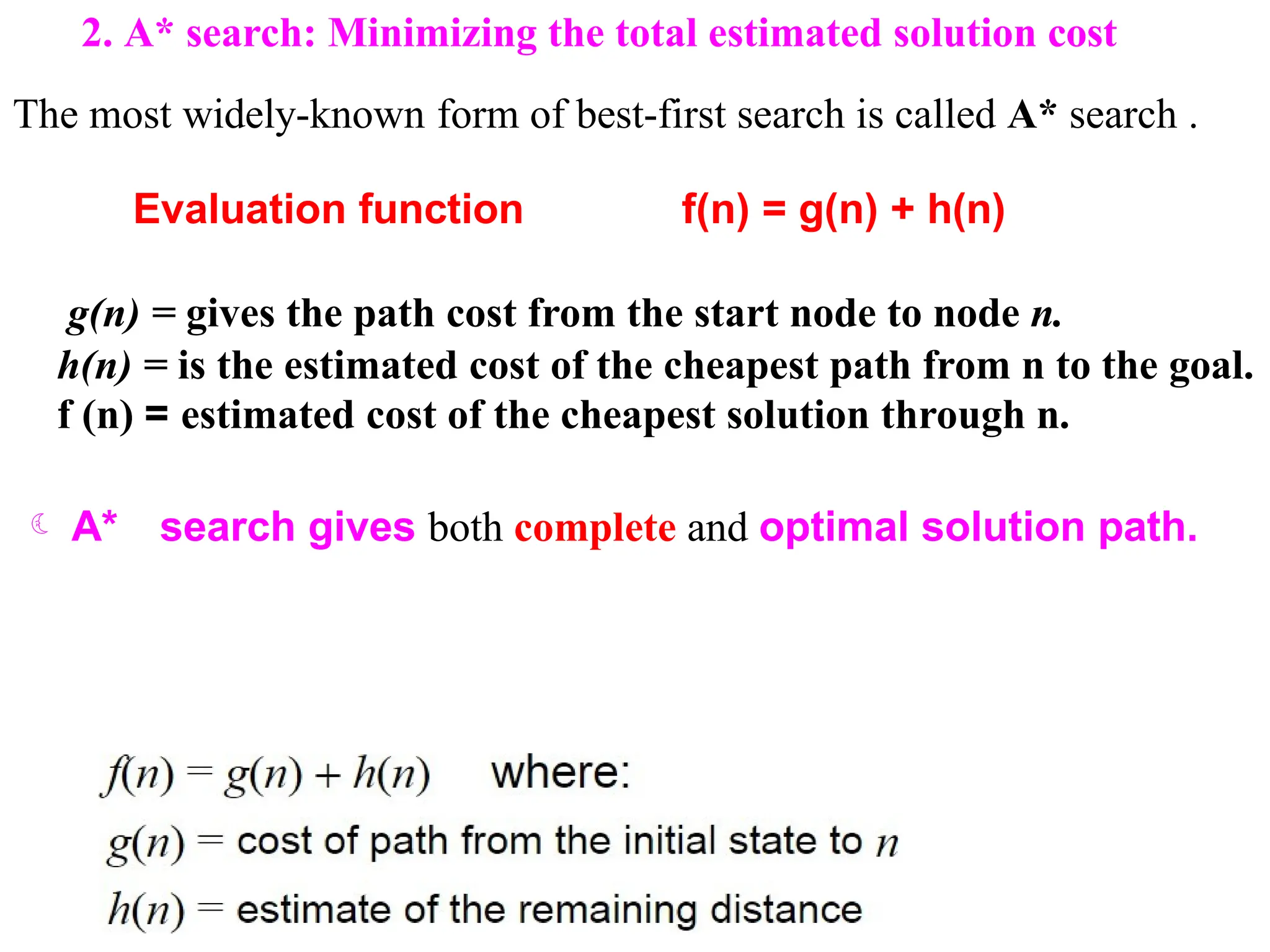 2. A* search: Minimizing the total estimated solution cost
The most widely-known form of best-first search is called A* search .
Evaluation function f(n) = g(n) + h(n)
g(n) = gives the path cost from the start node to node n.
h(n) = is the estimated cost of the cheapest path from n to the goal.
f (n) = estimated cost of the cheapest solution through n.
 A* search gives both complete and optimal solution path.
 