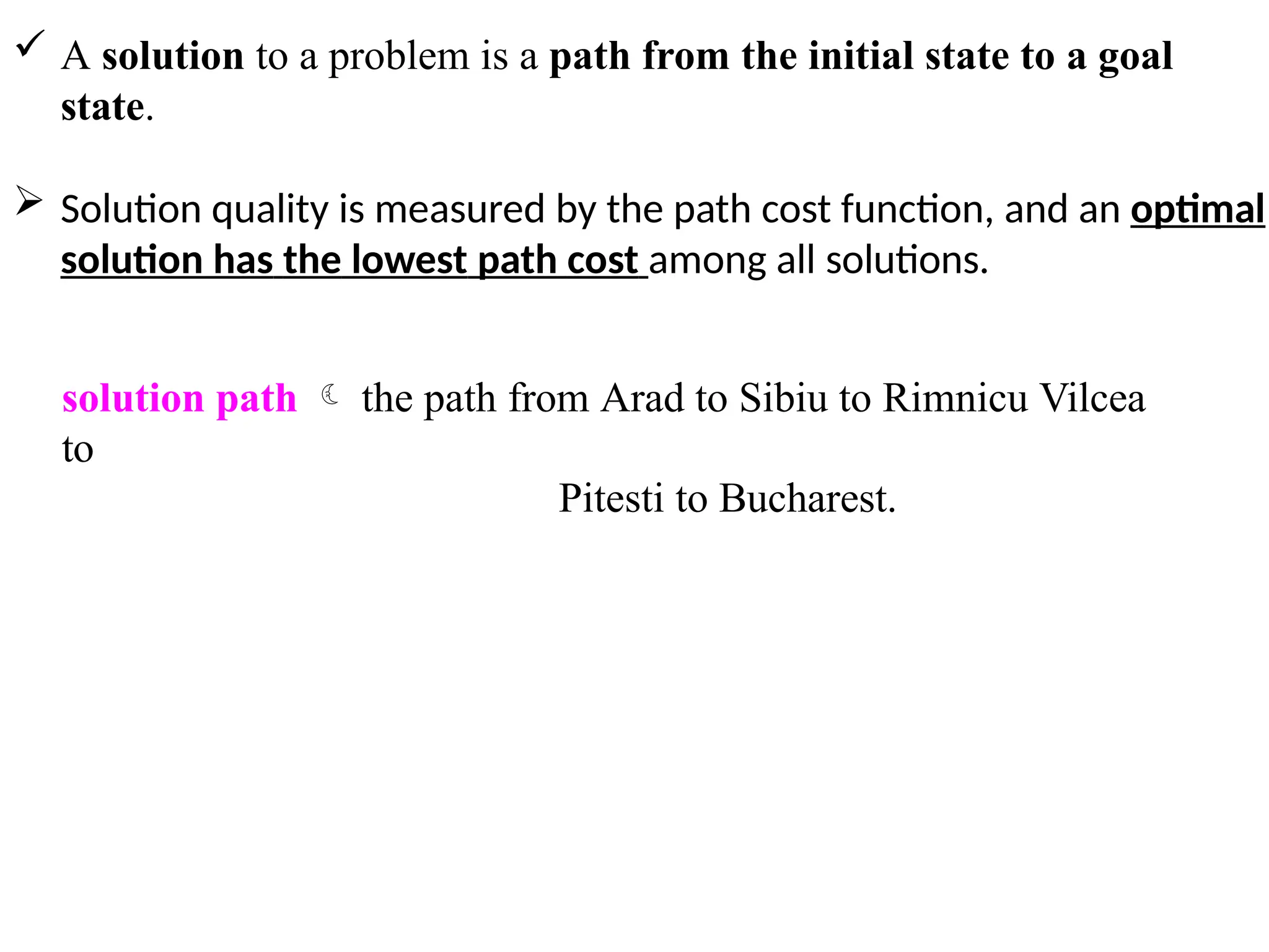  A solution to a problem is a path from the initial state to a goal
state.
 Solution quality is measured by the path cost function, and an optimal
solution has the lowest path cost among all solutions.
solution path  the path from Arad to Sibiu to Rimnicu Vilcea
to
Pitesti to Bucharest.
 