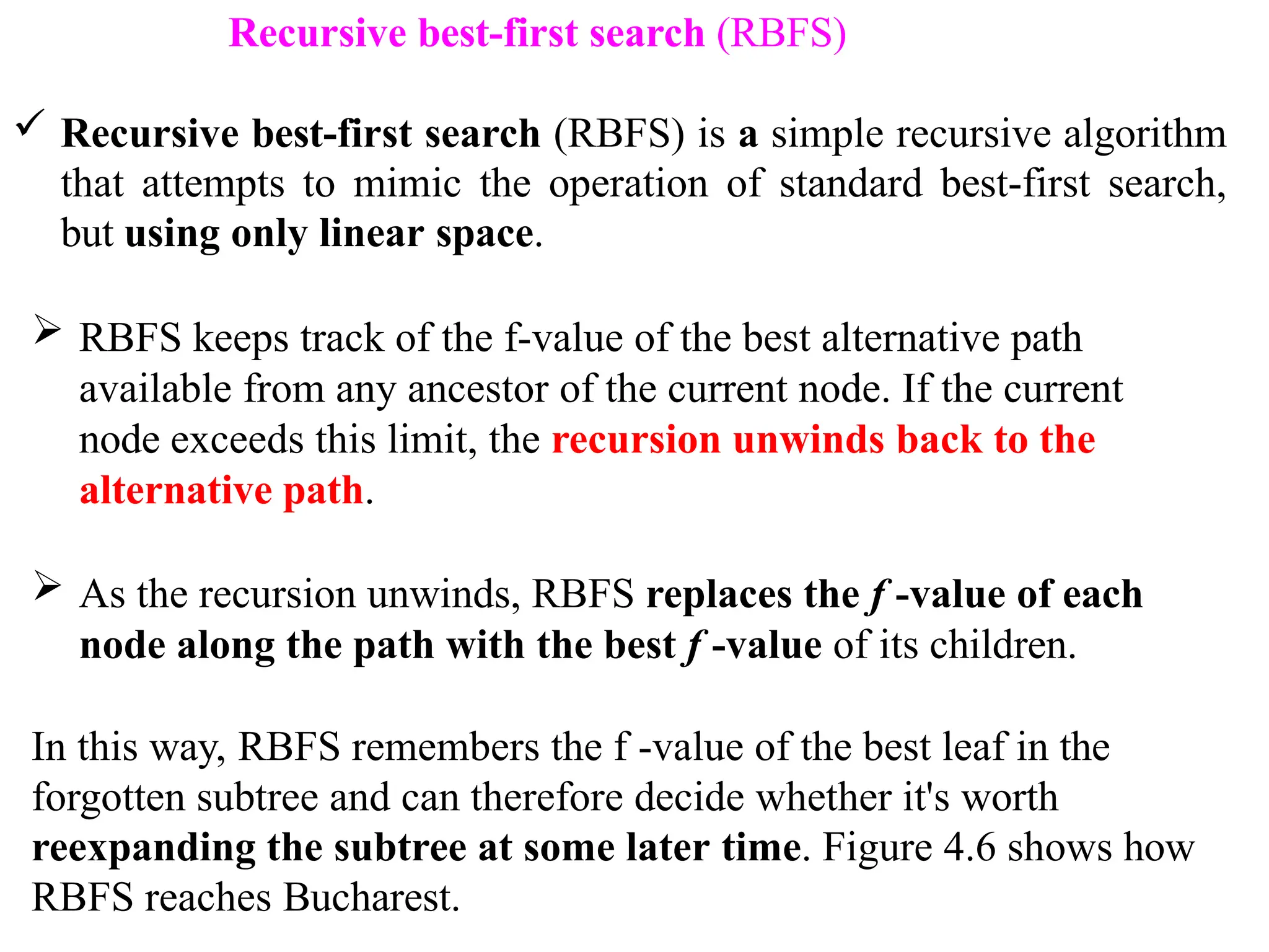 Recursive best-first search (RBFS)
 Recursive best-first search (RBFS) is a simple recursive algorithm
that attempts to mimic the operation of standard best-first search,
but using only linear space.
 RBFS keeps track of the f-value of the best alternative path
available from any ancestor of the current node. If the current
node exceeds this limit, the recursion unwinds back to the
alternative path.
 As the recursion unwinds, RBFS replaces the f -value of each
node along the path with the best f -value of its children.
In this way, RBFS remembers the f -value of the best leaf in the
forgotten subtree and can therefore decide whether it's worth
reexpanding the subtree at some later time. Figure 4.6 shows how
RBFS reaches Bucharest.
 