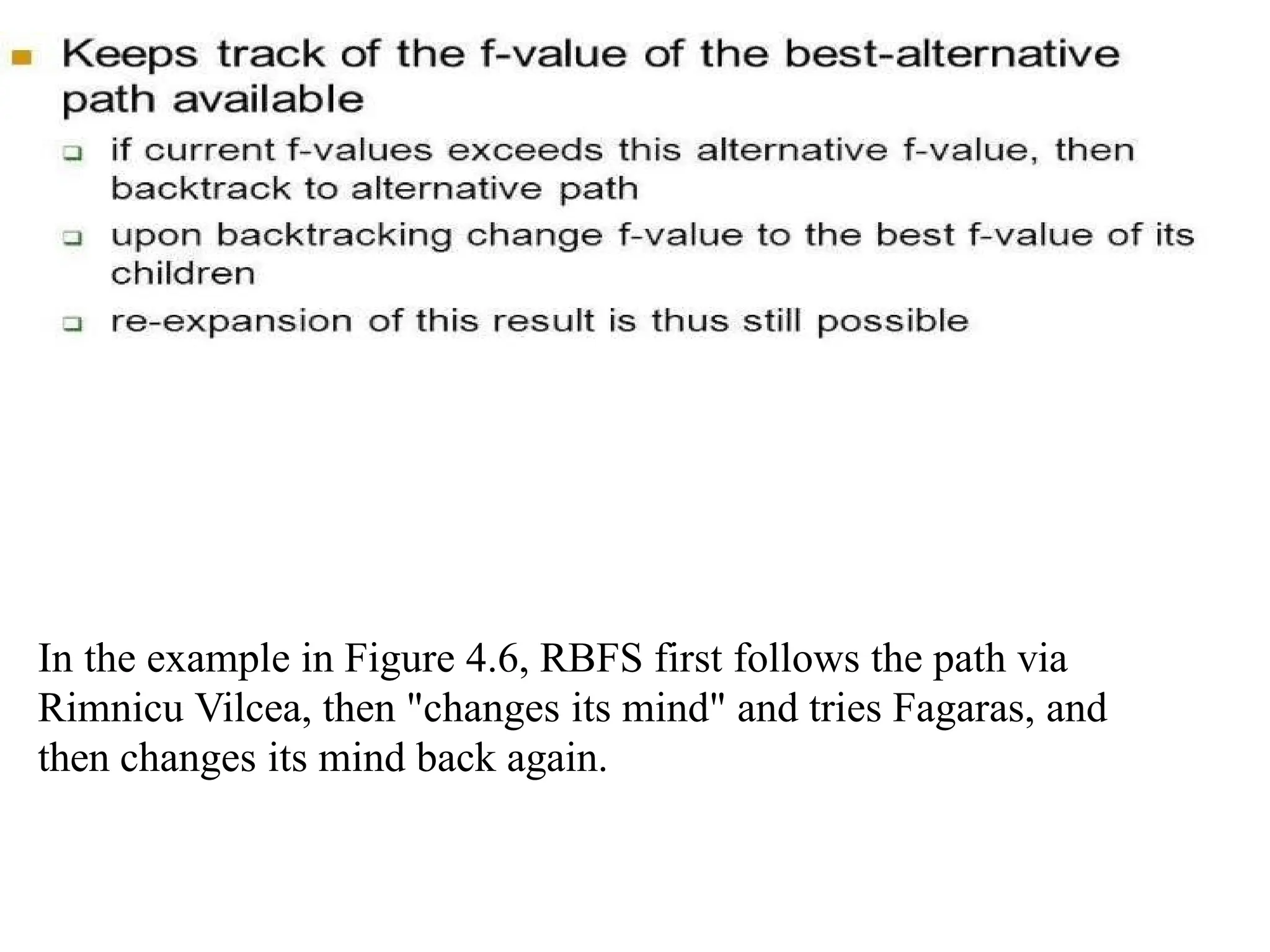 In the example in Figure 4.6, RBFS first follows the path via
Rimnicu Vilcea, then "changes its mind" and tries Fagaras, and
then changes its mind back again.
 