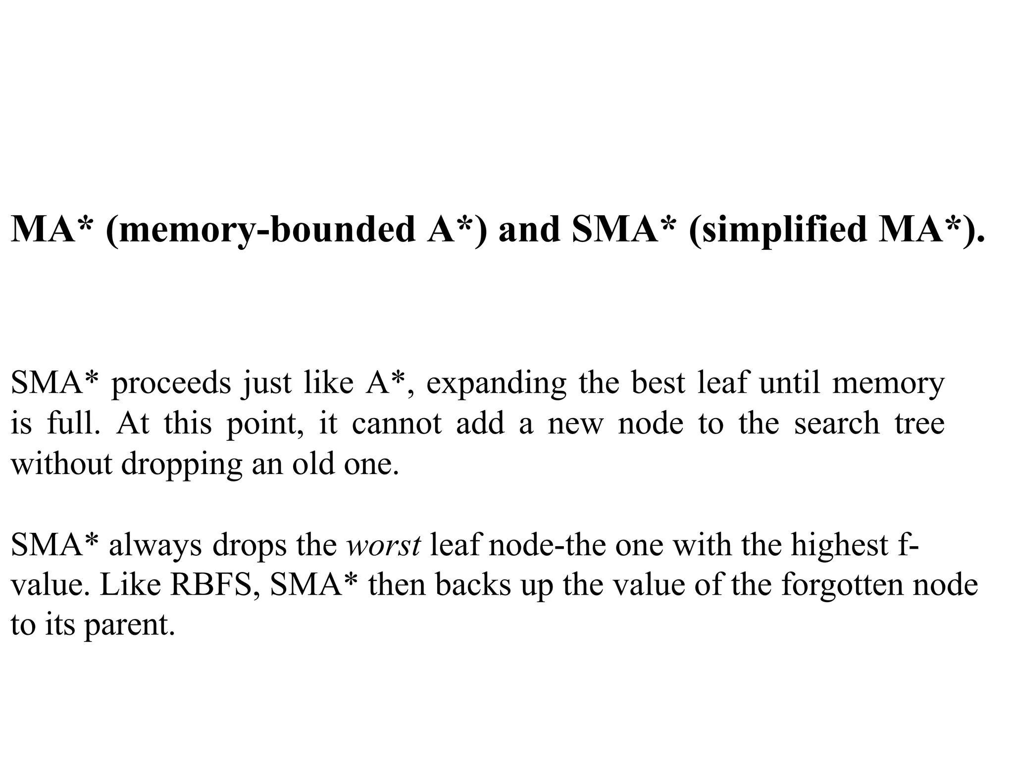 MA* (memory-bounded A*) and SMA* (simplified MA*).
SMA* proceeds just like A*, expanding the best leaf until memory
is full. At this point, it cannot add a new node to the search tree
without dropping an old one.
SMA* always drops the worst leaf node-the one with the highest f-
value. Like RBFS, SMA* then backs up the value of the forgotten node
to its parent.
 