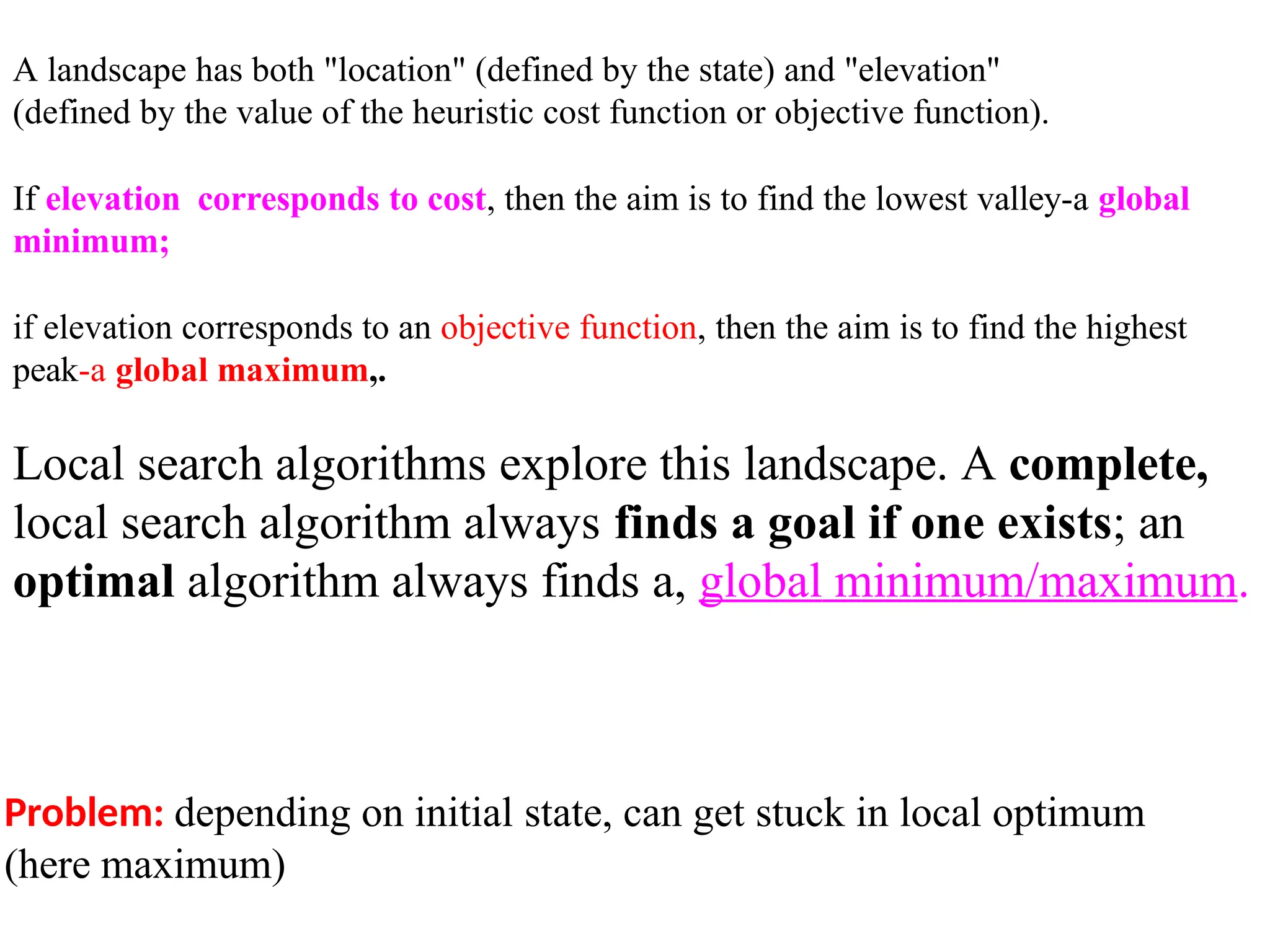 Problem: depending on initial state, can get stuck in local optimum
(here maximum)
A landscape has both "location" (defined by the state) and "elevation"
(defined by the value of the heuristic cost function or objective function).
If elevation corresponds to cost, then the aim is to find the lowest valley-a global
minimum;
if elevation corresponds to an objective function, then the aim is to find the highest
peak-a global maximum,.
Local search algorithms explore this landscape. A complete,
local search algorithm always finds a goal if one exists; an
optimal algorithm always finds a, global minimum/maximum.
 
