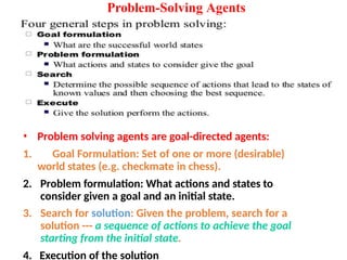 Problem-Solving Agents
• Problem solving agents are goal-directed agents:
1. Goal Formulation: Set of one or more (desirable)
world states (e.g. checkmate in chess).
2. Problem formulation: What actions and states to
consider given a goal and an initial state.
3. Search for solution: Given the problem, search for a
solution --- a sequence of actions to achieve the goal
starting from the initial state.
4. Execution of the solution
 