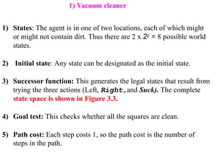 1) States: The agent is in one of two locations, each of which might
or might not contain dirt. Thus there are 2 x 22 = 8 possible world
states.
2) Initial state: Any state can be designated as the initial state.
3) Successor function: This generates the legal states that result from
trying the three actions (Left, Right,and Suck). The complete
state space is shown in Figure 3.3.
4) Goal test: This checks whether all the squares are clean.
5) Path cost: Each step costs 1, so the path cost is the number of
steps in the path.
1) Vacuum cleaner
 