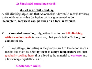 2) Simulated annealing search
drawback of hill climbing
A hill-climbing algorithm that never makes "downhill" moves towards
states with lower value (or higher cost) is guaranteed to be
incomplete, because it can get stuck on a local maximum.
 Simulated annealing algorithm  combine hill climbing
with a random walk in some way that yields both efficiency and
completeness.
 In metallurgy, annealing is the process used to temper or harden
metals and glass by heating them to a high temperature and then
gradually cooling them, thus allowing the material to coalesce into
a low-energy crystalline state.
Coalesce = meld.
 