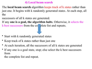 4) Local beam search
The local beam search algorithm keeps track of k states rather than
just one. It begins with k randomly generated states. At each step, all
the
successors of all k states are generated.
If any one is a goal, the algorithm halts. Otherwise, it selects the
k best successors from the complete list and repeats.
• Start with k randomly generated states
• Keep track of k states rather than just one
• At each iteration, all the successors of all k states are generated
• If any one is a goal state, stop; else select the k best successors
from
the complete list and repeat.
 