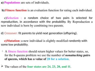 a) Populations are sets of individuals.
b) Fitness function is an evaluation function for rating each individual.
c)Selection : a random choice of two pairs is selected for
reproduction, in accordance with the probability. By Reproduction a
new individual is born by combining two parents.
d) Crossover: fit parents to yield next generation (offspring).
e)Mutation: a new individual is slightly modified randomly with
some low probability.
 A fitness function should return higher values for better states, so,
for the 8-queens problem we use the number of nonattacking pairs
of queens, which has a value of 28 for a solution.
 The values of the four states are 24, 23, 20, and 11.
 