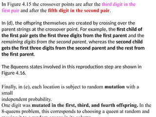 In Figure 4.15 the crossover points are after the third digit in the
first pair and after the fifth digit in the second pair.
In (d), the offspring themselves are created by crossing over the
parent strings at the crossover point. For example, the first child of
the first pair gets the first three digits from the first parent and the
remaining digits from the second parent, whereas the second child
gets the first three digits from the second parent and the rest from
the first parent.
The 8queens states involved in this reproduction step are shown in
Figure 4.16.
Finally, in (e), each location is subject to random mutation with a
small
independent probability.
One digit was mutated in the first, third, and fourth offspring. In the
8-queens problem, this corresponds to choosing a queen at random and
 