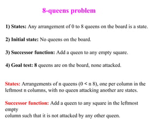 1) States: Any arrangement of 0 to 8 queens on the board is a state.
2) Initial state: No queens on the board.
3) Successor function: Add a queen to any empty square.
4) Goal test: 8 queens are on the board, none attacked.
States: Arrangements of n queens (0 < n 8), one per column in the
leftmost n columns, with no queen attacking another are states.
Successor function: Add a queen to any square in the leftmost
empty
column such that it is not attacked by any other queen.
8-queens problem
 