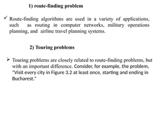 1) route-finding problem
 Route-finding algorithms are used in a variety of applications,
such as routing in computer networks, military operations
planning, and airline travel planning systems.
2) Touring problems
 Touring problems are closely related to route-finding problems, but
with an important difference. Consider, for example, the problem,
"Visit every city in Figure 3.2 at least once, starting and ending in
Bucharest."
 