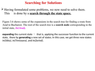 Searching for Solutions
Having formulated some problems, we now need to solve them.
This is done by a search through the state space.
Figure 3.6 shows some of the expansions in the search tree for finding a route from
Arad to Bucharest. The root of the search tree is a search node corresponding to the
initial state, In(Arad).
expanding the current state  that is, applying the successor function to the current
state, there by generating a new set of states. In this case, we get three new states:
In(Sibiu), In(Timisoara), and In(Zerind).
 