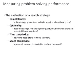 Measuring problem-solving performance
• The evaluation of a search strategy
• Completeness:
• is the strategy guaranteed to find a solution when there is one?
• Optimality:
• does the strategy find the highest-quality solution when there are
several different solutions?
• Time complexity:
• how long does it take to find a solution?
• Space complexity:
• how much memory is needed to perform the search?
 