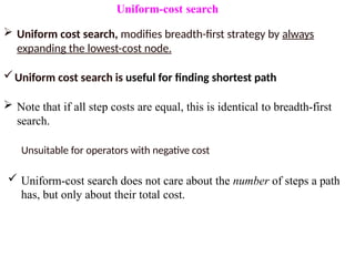 Uniform-cost search
 Uniform cost search, modifies breadth-first strategy by always
expanding the lowest-cost node.
Uniform cost search is useful for finding shortest path
 Note that if all step costs are equal, this is identical to breadth-first
search.
Unsuitable for operators with negative cost
 Uniform-cost search does not care about the number of steps a path
has, but only about their total cost.
 