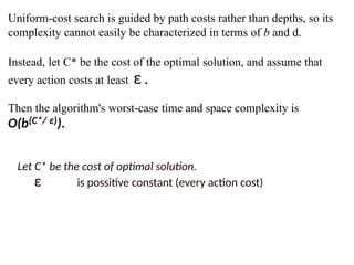 Uniform-cost search is guided by path costs rather than depths, so its
complexity cannot easily be characterized in terms of b and d.
Instead, let C* be the cost of the optimal solution, and assume that
every action costs at least ε .
Then the algorithm's worst-case time and space complexity is
O(b(C*/ ε)).
Let C* be the cost of optimal solution.
ε is possitive constant (every action cost)
 
