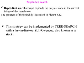 Depth-first search
 Depth-first search always expands the deepest node in the current
fringe of the search tree.
The progress of the search is illustrated in Figure 3.12.
 This strategy can be implemented by TREE-SEARCH
with a last-in-first-out (LIFO) queue, also known as a
stack.
 