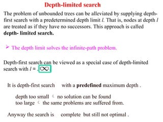 Depth-limited search
The problem of unbounded trees can be alleviated by supplying depth-
first search with a predetermined depth limit l. That is, nodes at depth l
are treated as if they have no successors. This approach is called
depth- limited search.
 The depth limit solves the infinite-path problem.
Depth-first search can be viewed as a special case of depth-limited
search with l = .
It is depth-first search with a predefined maximum depth .
depth too small  no solution can be found
too large  the same problems are suffered from.
Anyway the search is complete but still not optimal .
 