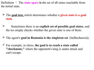 Definition  The state space is the set of all states reachable from
the initial state.
 The goal test, which determines whether a given state is a goal
state.
 Sometimes there is an explicit set of possible goal states, and
the tes simply checks whether the given state is one of them.
 The agent's goal in Romania is the singleton set {In(Bucharest)).
 For example, in chess, the goal is to reach a state called
"checkmate," where the opponent's king is under attack and
can't escape.
 