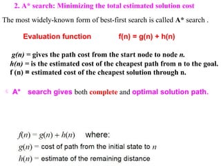 2. A* search: Minimizing the total estimated solution cost
The most widely-known form of best-first search is called A* search .
Evaluation function f(n) = g(n) + h(n)
g(n) = gives the path cost from the start node to node n.
h(n) = is the estimated cost of the cheapest path from n to the goal.
f (n) = estimated cost of the cheapest solution through n.
 A* search gives both complete and optimal solution path.
 
