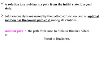  A solution to a problem is a path from the initial state to a goal
state.
 Solution quality is measured by the path cost function, and an optimal
solution has the lowest path cost among all solutions.
solution path  the path from Arad to Sibiu to Rimnicu Vilcea
to
Pitesti to Bucharest.
 