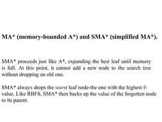 MA* (memory-bounded A*) and SMA* (simplified MA*).
SMA* proceeds just like A*, expanding the best leaf until memory
is full. At this point, it cannot add a new node to the search tree
without dropping an old one.
SMA* always drops the worst leaf node-the one with the highest f-
value. Like RBFS, SMA* then backs up the value of the forgotten node
to its parent.
 