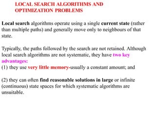 LOCAL SEARCH ALGORITHMS AND
OPTIMIZATION PROBLEMS
Local search algorithms operate using a single current state (rather
than multiple paths) and generally move only to neighbours of that
state.
Typically, the paths followed by the search are not retained. Although
local search algorithms are not systematic, they have two key
advantages:
(1) they use very little memory-usually a constant amount; and
(2) they can often find reasonable solutions in large or infinite
(continuous) state spaces for which systematic algorithms are
unsuitable.
 