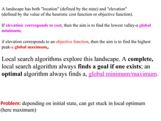 Problem: depending on initial state, can get stuck in local optimum
(here maximum)
A landscape has both "location" (defined by the state) and "elevation"
(defined by the value of the heuristic cost function or objective function).
If elevation corresponds to cost, then the aim is to find the lowest valley-a global
minimum;
if elevation corresponds to an objective function, then the aim is to find the highest
peak-a global maximum,.
Local search algorithms explore this landscape. A complete,
local search algorithm always finds a goal if one exists; an
optimal algorithm always finds a, global minimum/maximum.
 