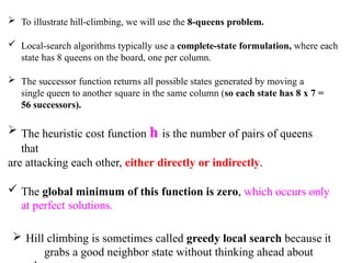  To illustrate hill-climbing, we will use the 8-queens problem.
 Local-search algorithms typically use a complete-state formulation, where each
state has 8 queens on the board, one per column.
 The successor function returns all possible states generated by moving a
single queen to another square in the same column (so each state has 8 x 7 =
56 successors).
 The heuristic cost function h is the number of pairs of queens
that
are attacking each other, either directly or indirectly.
 The global minimum of this function is zero, which occurs only
at perfect solutions.
 Hill climbing is sometimes called greedy local search because it
grabs a good neighbor state without thinking ahead about
 