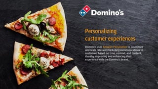 © 2018, Amazon Web Services, Inc. or its Affiliates. All rights reserved. Amazon Confidential and Trademark
Personalizing
customer experiences
Domino’s uses Amazon Personalize to customize
and scale relevant marketing communications to
customers based on time, context, and content,
thereby improving and enhancing their
experience with the Domino’s brand.
 