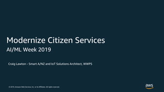 © 2019, Amazon Web Services, Inc. or its Affiliates. All rights reserved.
Craig Lawton - Smart A/NZ and IoT Solutions Architect, WWPS
Modernize Citizen Services
AI/ML Week 2019
 