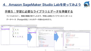 ４．Amazon SageMaker Studio Labを使ってみよう
20
手順５：学習に必要なライブラリとデータを準備する
ファイルのコピー、環境の構築が終了したので、学習に必要なライブラリのインポートと
データベース（PostgreSQ...