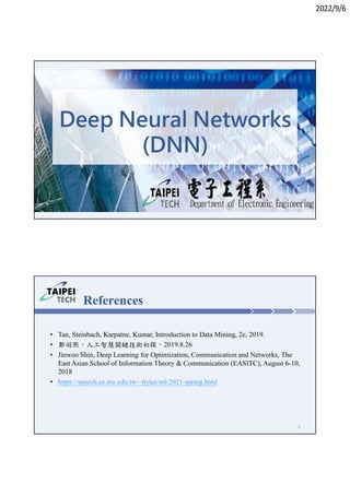 2022/9/6
1
Deep Neural Networks
(DNN)
References
• Tan, Steinbach, Karpatne, Kumar, Introduction to Data Mining, 2e, 2019.
• 鄭羽熙，人工智慧關鍵技術初探，2019.8.26
• Jinwoo Shin, Deep Learning for Optimization, Communication and Networks, The
East Asian School of Information Theory & Communication (EASITC), August 6-10,
2018
• https://speech.ee.ntu.edu.tw/~hylee/ml/2021-spring.html
2
 
