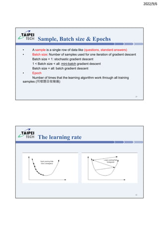 2022/9/6
• A sample is a single row of data like (questions, standard answers)
• Batch size: Number of samples used for one iteration of gradient descent
 Batch size = 1: stochastic gradient descent
 1 < Batch size < all: mini-batch gradient descent
 Batch size = all: batch gradient descent
• Epoch
 Number of times that the learning algorithm work through all training
samples (同樣題目做幾遍)
Sample, Batch size & Epochs
29
The learning rate
30
 