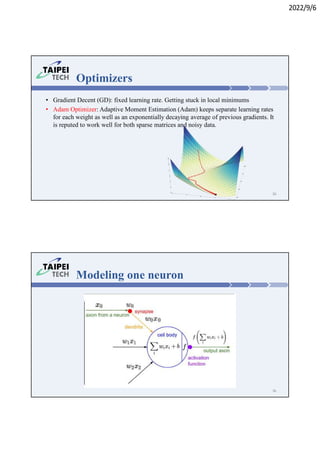 2022/9/6
• Gradient Decent (GD): fixed learning rate. Getting stuck in local minimums
• Adam Optimizer: Adaptive Moment Estimation (Adam) keeps separate learning rates
for each weight as well as an exponentially decaying average of previous gradients. It
is reputed to work well for both sparse matrices and noisy data.
Optimizers
35
Modeling one neuron
36
 