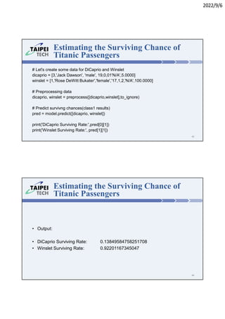 2022/9/6
# Let's create some data for DiCaprio and Winslet
dicaprio = [3,'Jack Dawson', 'male', 19,0,01'N/A',5.0000]
winslet = [1,'Rose DeWitt Bukater','female','17,1,2,'N/A',100.0000]
# Preprocessing data
dicaprio, winslet = preprocess([dicaprio,winslet],to_ignore)
# Predict survivng chances(class1 results)
pred = model.predict([dicaprio, winslet])
print('DiCaprio Surviving Rate:',pred[0][1])
print('Winslet Surviving Rate:', pred[1][1])
Estimating the Surviving Chance of
Titanic Passengers
45
• Output:
• DiCaprio Surviving Rate: 0.13849584758251708
• Winslet Surviving Rate: 0.92201167345047
Estimating the Surviving Chance of
Titanic Passengers
46
 