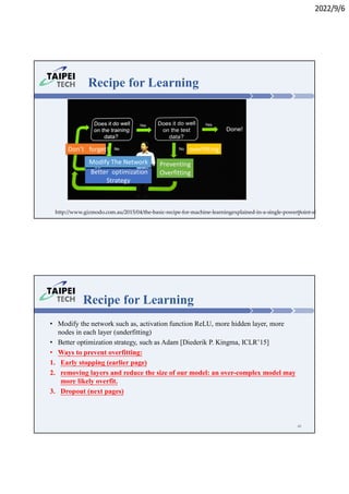 2022/9/6
Recipe for Learning
overfitting
Don’t forget!
Preventing
Overfitting
Modify The Network
Better optimization
Strategy
http://www.gizmodo.com.au/2015/04/the-basic-recipe-for-machine-learningexplained-in-a-single-powerpoint-slide/
47
Recipe for Learning
• Modify the network such as, activation function ReLU, more hidden layer, more
nodes in each layer (underfitting)
• Better optimization strategy, such as Adam [Diederik P. Kingma, ICLR’15]
• Ways to prevent overfitting:
1. Early stopping (earlier page)
2. removing layers and reduce the size of our model: an over-complex model may
more likely overfit.
3. Dropout (next pages)
48
 