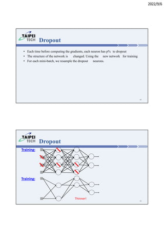 2022/9/6
Dropout
• Each time before computing the gradients, each neuron has p% to dropout
• The structure of the network is changed. Using the new network for training
• For each mini-batch, we resample the dropout neurons.
49
Dropout
Training:
Training:
Thinner!
50
 