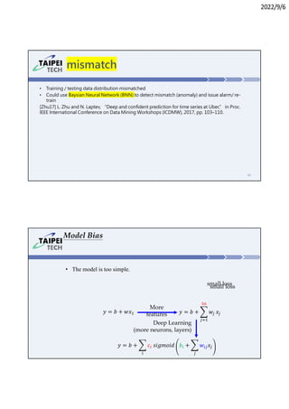 2022/9/6
mismatch
• Training / testing data distribution mismatched
• Could use Baysian Neural Network (BNN) to detect mismatch (anomaly) and issue alarm/ re-
train
[Zhu17] L. Zhu and N. Laptev, “Deep and confident prediction for time series at Uber,” in Proc.
IEEE International Conference on Data Mining Workshops (ICDMW), 2017, pp. 103–110.
53
• The model is too simple.
𝑦 = 𝑏 + 𝑤 𝑥
𝑦 = 𝑏 + 𝑤𝑥
𝑦 = 𝑏 + 𝑐 𝑠𝑖𝑔𝑚𝑜𝑖𝑑 𝑏 + 𝑤 𝑥
More
features
Deep Learning
(more neurons, layers)
Model Bias
small loss
small loss
 