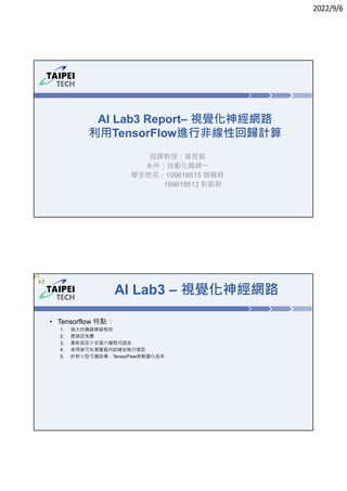 2022/9/6
AI Lab3 Report– 視覺化神經網路
利用TensorFlow進行非線性回歸計算
授課教授：曾恕銘
系所：自動化職碩㇐
學生姓名：109618515 趙國桓
109618512 彭凱群
AI Lab3 – 視覺化神經網路
• Tensorflow 特點：
1. 強大的機器學習框架
2. 開源且免費
3. 最新版至少支援六種程式語言
4. 使用者可在瀏覽器內訓練並執行模型
5. 針對小型可攜設備，TensorFlow有輕量化版本
jc1
jc2
 