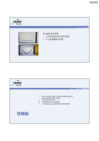 2022/9/6
43
AI Lab3 執行結果
• 上方為完整主程式展示結果
• 下方為例題展示結果
挑戰點
1. 因為㇐直出現呼叫問題, 所以刪除所有環境, 重新安裝
anaconda和tensorflow module
2. 逐行執行程式進行修改
3. 找出兩個function call定義問題
4. ㇐個個module screen 看看還有沒有定義的問題
 