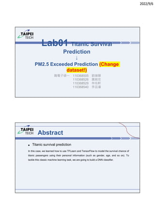 2022/9/6
Lab01 Titanic Survival
Prediction
↓
PM2.5 Exceeded Prediction (Change
dataset!)
職電子碩㇐ 110368505 劉蘋慧
110368526 蕭銘宏
110368529 林佑軒
110368540 李品濬
Abstract
● Titanic survival prediction
In this case, we learned how to use TFLearn and TensorFlow to model the survival chance of
titanic passengers using their personal information (such as gender, age, and so on). To
tackle this classic machine learning task, we are going to build a DNN classifier.
 