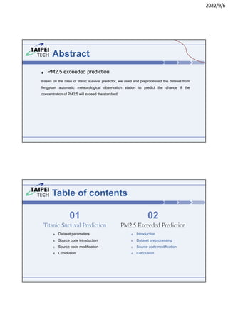 2022/9/6
Abstract
● PM2.5 exceeded prediction
Based on the case of titanic survival predictor, we used and preprocessed the dataset from
fengyuan automatic meteorological observation station to predict the chance if the
concentration of PM2.5 will exceed the standard.
Table of contents
a. Dataset parameters
b. Source code introduction
c. Source code modification
d. Conclusion
PM2.5 Exceeded Prediction
01 02
Titanic Survival Prediction
a. Introduction
b. Dataset preprocessing
c. Source code modification
d. Conclusion
 