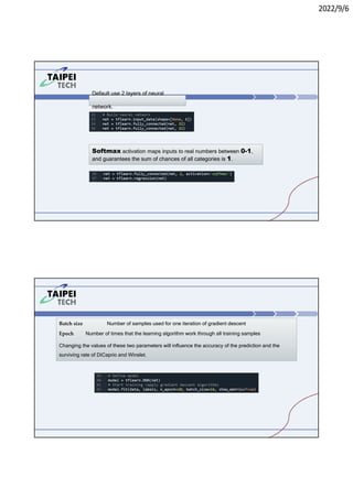 2022/9/6
Default use 2 layers of neural
network.
Softmax activation maps inputs to real numbers between 0-1,
and guarantees the sum of chances of all categories is 1.
Batch size Number of samples used for one iteration of gradient descent
Epoch Number of times that the learning algorithm work through all training samples
Changing the values of these two parameters will influence the accuracy of the prediction and the
surviving rate of DiCaprio and Winslet.
 