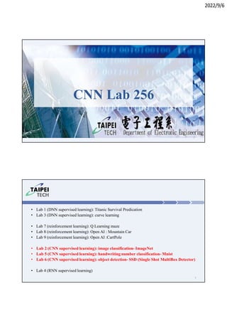 2022/9/6
1
CNN Lab 256
• Lab 1 (DNN supervised learning): Titanic Survival Predication
• Lab 3 (DNN supervised learning): curve learning
• Lab 7 (reinforcement learning): Q Learning maze
• Lab 8 (reinforcement learning): Open AI : Mountain Car
• Lab 9 (reinforcement learning): Open AI :CartPole
• Lab 2 (CNN supervised learning): image classification- ImageNet
• Lab 5 (CNN supervised learning): handwriting number classification- Mnist
• Lab 6 (CNN supervised learning): object detection- SSD (Single Shot MultiBox Detector)
• Lab 4 (RNN supervised learning)
2
 
