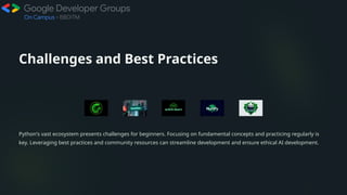Challenges and Best Practices
Python's vast ecosystem presents challenges for beginners. Focusing on fundamental concepts and practicing regularly is
key. Leveraging best practices and community resources can streamline development and ensure ethical AI development.
 