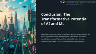 Conclusion: The
Transformative Potential
of AI and ML
AI and ML are transformative technologies with the power to shape our
future. By understanding their principles, applications, and ethical
considerations, we can harness their potential to solve complex
challenges and create a more innovative and prosperous world.
 