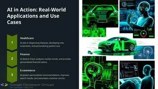 AI in Action: Real-World
Applications and Use
Cases
Healthcare
AI aids in diagnosing diseases, developing new
treatments, and personalizing patient care.
Finance
AI detects fraud, analyzes market trends, and provides
personalized financial advice.
E-commerce
AI powers personalized recommendations, improves
search results, and automates customer service.
 