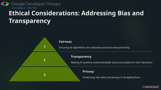 Ethical Considerations: Addressing Bias and
Transparency
1
Fairness
Ensuring AI algorithms are unbiased and treat everyone fairly.
2
Transparency
Making AI systems understandable and accountable for their decisions.
3
Privacy
Protecting user data and privacy in AI applications.
 