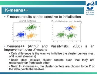 • 𝐾-means results can be sensitive to initialization
• 𝐾-means++ (Arthur and Vassilvitskii, 2006) is an
improvement over 𝐾-means
• Only difference is the way we initialize the cluster centers (rest
of it is just 𝐾-means)
• Basic idea: Initialize cluster centers such that they are
reasonably far from each other
• Note: In 𝐾-means++, the cluster centers are chosen to be 𝐾 of
the data points themselves
K-means++
Poor initialization: bad clustering
Desired clustering
 